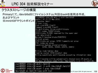 © LPI-Japan 2009. All rights reserved. 106
LPIC 304 技術解説セミナー
主題333：クラスタストレージより
Primaryにて、/dev/drbd0にファイルシステム(今回はext4を使用)を作成、
およびマウント
※/mnt/r0がマウントポイント
クラスタストレージの構築
 