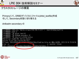 © LPI-Japan 2009. All rights reserved. 107
LPIC 304 技術解説セミナー
主題333：クラスタストレージより
Primaryにて、DRBDデバイスにファイル(drbd_testfile)作成
そして、Secondary状態に切り替える
drdbadm secondary r0
クラスタストレージの構築
 
