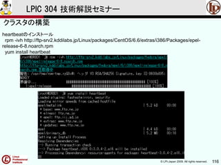 © LPI-Japan 2009. All rights reserved. 116
LPIC 304 技術解説セミナー
heartbeatのインストール
rpm -ivh http://ftp-srv2.kddilabs.jp/Linux/packages/CentOS/6.6/extras/i386/Packages/epel-
release-6-8.noarch.rpm
yum install heartbeat
クラスタの構築
 