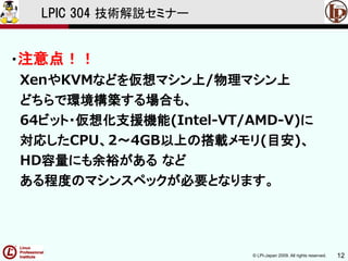 © LPI-Japan 2009. All rights reserved. 12
LPIC 304 技術解説セミナー
・注意点！！
XenやKVMなどを仮想マシン上/物理マシン上
どちらで環境構築する場合も、
64ビット・仮想化支援機能(Intel-VT/AMD-V)に
対応したCPU、2～4GB以上の搭載メモリ(目安)、
HD容量にも余裕がある など
ある程度のマシンスペックが必要となります。
 