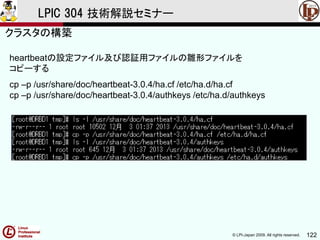 © LPI-Japan 2009. All rights reserved. 122
LPIC 304 技術解説セミナー
heartbeatの設定ファイル及び認証用ファイルの雛形ファイルを
コピーする
cp –p /usr/share/doc/heartbeat-3.0.4/ha.cf /etc/ha.d/ha.cf
cp –p /usr/share/doc/heartbeat-3.0.4/authkeys /etc/ha.d/authkeys
クラスタの構築
 