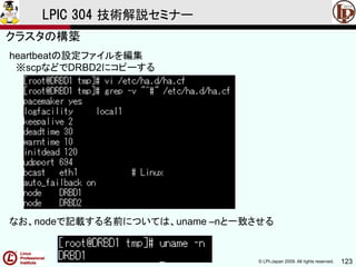 © LPI-Japan 2009. All rights reserved. 123
LPIC 304 技術解説セミナー
heartbeatの設定ファイルを編集
※scpなどでDRBD2にコピーする
なお、nodeで記載する名前については、uname –nと一致させる
クラスタの構築
 