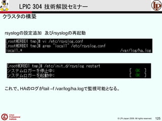 © LPI-Japan 2009. All rights reserved. 125
LPIC 304 技術解説セミナー
rsyslogの設定追加 及びrsyslogの再起動
クラスタの構築
これで、HAのログがtail –f /var/log/ha.logで監視可能となる。
 