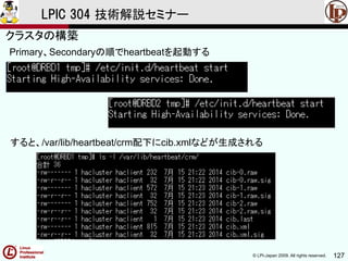 © LPI-Japan 2009. All rights reserved. 127
LPIC 304 技術解説セミナー
Primary、Secondaryの順でheartbeatを起動する
すると、/var/lib/heartbeat/crm配下にcib.xmlなどが生成される
クラスタの構築
 