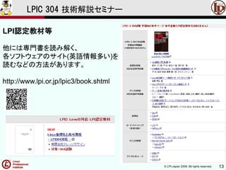 © LPI-Japan 2009. All rights reserved. 13
LPIC 304 技術解説セミナー
LPI認定教材等
他には専門書を読み解く、
各ソフトウェアのサイト(英語情報多い)を
読むなどの方法があります。
http://www.lpi.or.jp/lpic3/book.shtml
 
