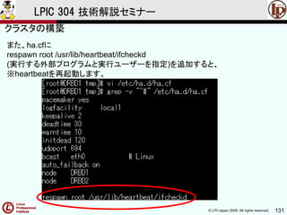© LPI-Japan 2009. All rights reserved. 131
LPIC 304 技術解説セミナー
また、ha.cfに
respawn root /usr/lib/heartbeat/ifcheckd
(実行する外部プログラムと実行ユーザーを指定)を追加すると、
※heartbeatを再起動します。
クラスタの構築
 