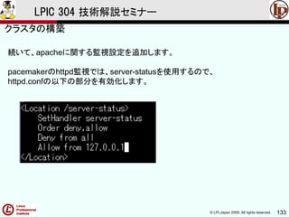© LPI-Japan 2009. All rights reserved. 133
LPIC 304 技術解説セミナー
続いて、apacheに関する監視設定を追加します。
pacemakerのhttpd監視では、server-statusを使用するので、
httpd.confの以下の部分を有効化します。
クラスタの構築
 