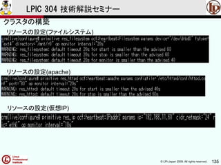 © LPI-Japan 2009. All rights reserved. 135
LPIC 304 技術解説セミナー
リソースの設定(ファイルシステム)
リソースの設定(apache)
リソースの設定(仮想IP)
クラスタの構築
 