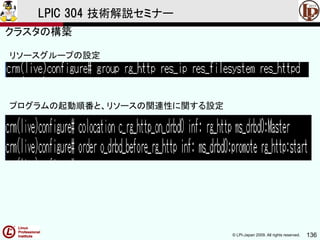 © LPI-Japan 2009. All rights reserved. 136
LPIC 304 技術解説セミナー
リソースグループの設定
プログラムの起動順番と、リソースの関連性に関する設定
クラスタの構築
 