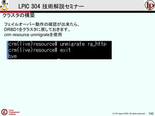 © LPI-Japan 2009. All rights reserved. 142
LPIC 304 技術解説セミナー
フェイルオーバー動作の確認が出来たら、
DRBD1をクラスタに戻しておきます。
crm resource unmigrateを使用
クラスタの構築
 