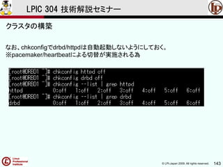 © LPI-Japan 2009. All rights reserved. 143
LPIC 304 技術解説セミナー
なお、chkconfigでdrbd/httpdは自動起動しないようにしておく。
※pacemaker/heartbeatによる切替が実施される為
クラスタの構築
 