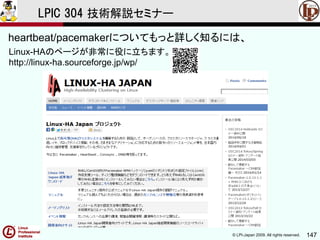 © LPI-Japan 2009. All rights reserved. 147
LPIC 304 技術解説セミナー
Linux-HAのページが非常に役に立ちます。
http://linux-ha.sourceforge.jp/wp/
heartbeat/pacemakerについてもっと詳しく知るには、
 