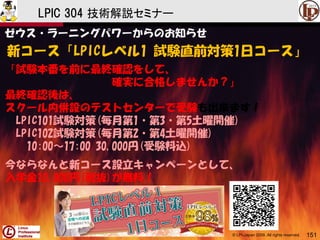© LPI-Japan 2009. All rights reserved. 151
LPIC 304 技術解説セミナー
ゼウス・ラーニングパワーからのお知らせ
新コース「LPICレベル1 試験直前対策1日コース」
「試験本番を前に最終確認をして、
確実に合格しませんか？」
最終確認後は、
スクール内併設のテストセンターで受験も出来ます！
LPIC101試験対策(毎月第1・第3・第5土曜開催)
LPIC102試験対策(毎月第2・第4土曜開催)
10:00～17:00 30,000円(受験料込)
今ならなんと新コース設立キャンペーンとして、
入学金10,000円(税抜)が無料！
 