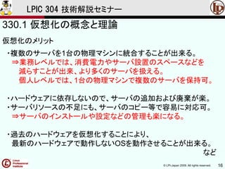 © LPI-Japan 2009. All rights reserved. 16
LPIC 304 技術解説セミナー
330.1 仮想化の概念と理論
仮想化のメリット
・複数のサーバを1台の物理マシンに統合することが出来る。
⇒業務レベルでは、消費電力やサーバ設置のスペースなどを
減らすことが出来、より多くのサーバを扱える。
個人レベルでは、1台の物理マシンで複数のサーバを保持可。
・ハードウェアに依存しないので、サーバの追加および廃棄が楽。
・サーバリソースの不足にも、サーバのコピー等で容易に対応可。
⇒サーバのインストールや設定などの管理も楽になる。
・過去のハードウェアを仮想化することにより、
最新のハードウェアで動作しないOSを動作させることが出来る。
など
 