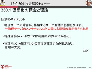 © LPI-Japan 2009. All rights reserved. 17
LPIC 304 技術解説セミナー
330.1 仮想化の概念と理論
仮想化のデメリット
・物理サーバの障害が、格納するサーバ全体に影響を及ぼす。
⇒物理サーバのメンテナンスなどの際にも同様の事が考えられる
・特殊過ぎるハードウェアは利用出来ないことがある。
・物理マシン・仮想マシンの両方を管理する必要があり、
管理が大変。
など
 