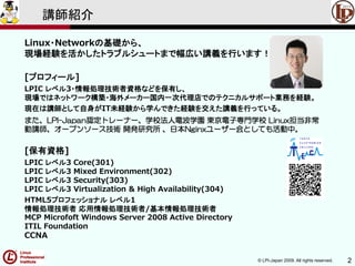 © LPI-Japan 2009. All rights reserved. 2
講師紹介
Linux・Networkの基礎から、
現場経験を活かしたトラブルシュートまで幅広い講義を行います！
[プロフィール]
LPIC レベル3・情報処理技術者資格などを保有し、
現場ではネットワーク構築・海外メーカー国内一次代理店でのテクニカルサポート業務を経験。
現在は講師として自身がIT未経験から学んできた経験を交えた講義を行っている。
また、LPI-Japan認定トレーナー、学校法人電波学園 東京電子専門学校 Linux担当非常
勤講師、オープンソース技術 開発研究所 、日本Nginxユーザー会としても活動中。
[保有資格]
LPIC レベル3 Core(301)
LPIC レベル3 Mixed Environment(302)
LPIC レベル3 Security(303)
LPIC レベル3 Virtualization & High Availability(304)
HTML5プロフェッショナル レベル1
情報処理技術者 応用情報処理技術者/基本情報処理技術者
MCP Microfoft Windows Server 2008 Active Directory
ITIL Foundation
CCNA
 