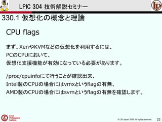 © LPI-Japan 2009. All rights reserved. 22
LPIC 304 技術解説セミナー
CPU flags
まず、XenやKVMなどの仮想化を利用するには、
PCのCPUにおいて、
仮想化支援機能が有効になっている必要があります。
/proc/cpuinfoにて行うことが確認出来、
Intel製のCPUの場合にはvmxというflagの有無、
AMD製のCPUの場合にはsvmというflagの有無を確認します。
330.1 仮想化の概念と理論
 