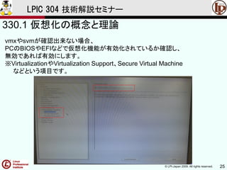 © LPI-Japan 2009. All rights reserved. 25
LPIC 304 技術解説セミナー
330.1 仮想化の概念と理論
vmxやsvmが確認出来ない場合、
PCのBIOSやEFIなどで仮想化機能が有効化されているか確認し、
無効であれば有効にします。
※VirtualizationやVirtualization Support、Secure Virtual Machine
などという項目です。
 