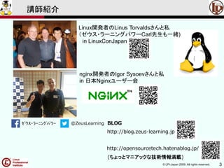 © LPI-Japan 2009. All rights reserved. 3
ｾﾞｳｽ・ﾗｰﾆﾝｸﾞﾊﾟﾜｰ @ZeusLearning BLOG
http://blog.zeus-learning.jp
http://opensourcetech.hatenablog.jp/
(ちょっとマニアックな技術情報満載)
講師紹介
Linux開発者のLinus Torvaldsさんと私
（ゼウス・ラーニングパワーCarl先生も一緒)
in LinuxConJapan
nginx開発者のIgor Sysoevさんと私
in 日本Nginxユーザー会
 