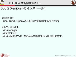 © LPI-Japan 2009. All rights reserved. 37
LPIC 304 技術解説セミナー
330.2 Xen(Xenのインストール)
libvirtとは?
Xen、KVM、OpenVZ、LXCなどを制御するライブラリ
そして、libvirtは、
・virt-manager
・virshコマンド
・virt-installコマンド などからの操作を行う事が出来ます。
 
