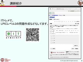 © LPI-Japan 2009. All rights reserved. 4
講師紹介
ITトレメで、
LPICレベル2の問題作成などもしてます。
 