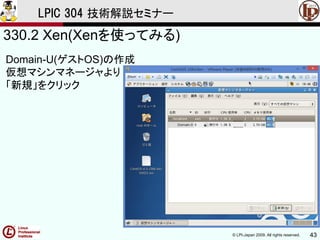 © LPI-Japan 2009. All rights reserved. 43
LPIC 304 技術解説セミナー
330.2 Xen(Xenを使ってみる)
Domain-U(ゲストOS)の作成
仮想マシンマネージャより
「新規」をクリック
 
