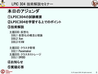 © LPI-Japan 2009. All rights reserved. 5
LPIC 304 技術解説セミナー
本日のアジェンダ
①LPIC304の試験概要
②LPIC304を学習する上でのポイント
③技術解説
主題330：仮想化
330.1 仮想化の概念と理論
330.2 Xen
330.3 KVM
主題332：クラスタ管理
332.1 Pacemaker
主題333：クラスタストレージ
333.1 DRBD
④お知らせ
⑤質疑応答
 