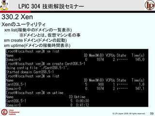 © LPI-Japan 2009. All rights reserved. 59
LPIC 304 技術解説セミナー
330.2 Xen
Xenのユーティリティ
xm list(稼働中のドメインの一覧表示)
※ドメインとは、仮想マシン名の事
xm create ドメイン(ドメインの起動)
xm uptime(ドメインの稼働時間表示)
 