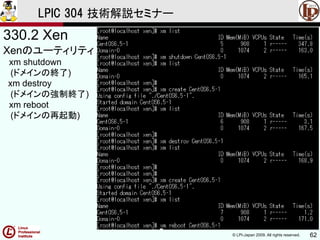 © LPI-Japan 2009. All rights reserved. 62
LPIC 304 技術解説セミナー
330.2 Xen
Xenのユーティリティ
xm shutdown
(ドメインの終了)
xm destroy
(ドメインの強制終了)
xm reboot
(ドメインの再起動)
 