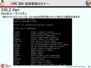 © LPI-Japan 2009. All rights reserved. 64
LPIC 304 技術解説セミナー
330.2 Xen
Xenのユーティリティ
他のコマンドについても、xm help(利用可能コマンド表示)で確認出来ます
 