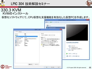© LPI-Japan 2009. All rights reserved. 66
LPIC 304 技術解説セミナー
330.3 KVM
KVMのインストール
仮想化ソフトウェアにて、CPU仮想化支援機能を有効化した仮想PCを作成します。
 