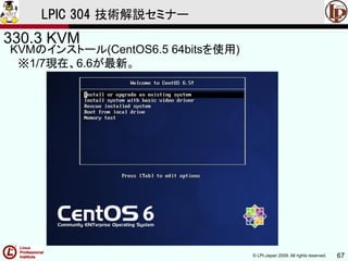 © LPI-Japan 2009. All rights reserved. 67
LPIC 304 技術解説セミナー
330.3 KVM
KVMのインストール(CentOS6.5 64bitsを使用)
※1/7現在、6.6が最新。
 