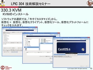 © LPI-Japan 2009. All rights reserved. 70
LPIC 304 技術解説セミナー
330.3 KVM
KVMのインストール
ソフトウェアの選択では、「今すぐカスタマイズ」から、
仮想化 > 仮想化、仮想化クライアント、仮想化ツール、仮想化プラットフォームに
チェックを入れます。
 