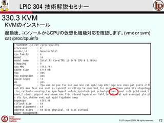 © LPI-Japan 2009. All rights reserved. 72
LPIC 304 技術解説セミナー
330.3 KVM
KVMのインストール
起動後、コンソールからCPUの仮想化機能対応を確認します。(vmx or svm)
cat /proc/cpuinfo
 