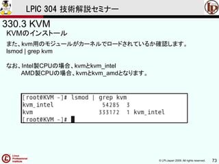 © LPI-Japan 2009. All rights reserved. 73
LPIC 304 技術解説セミナー
330.3 KVM
KVMのインストール
また、kvm用のモジュールがカーネルでロードされているか確認します。
lsmod | grep kvm
なお、Intel製CPUの場合、kvmとkvm_intel
AMD製CPUの場合、kvmとkvm_amdとなります。
 