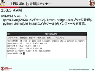 © LPI-Japan 2009. All rights reserved. 74
LPIC 304 技術解説セミナー
330.3 KVM
KVMのインストール
qemu-kvm(KVMコマンドライン)、libvirt、bridge-utils(ブリッジ管理)、
python-virtinst(virt-installなどのツール)のインストールを確認。
 