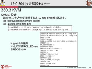 © LPI-Japan 2009. All rights reserved. 75
LPIC 304 技術解説セミナー
330.3 KVM
KVMの設定
仮想マシンをブリッジ接続する為に、ifcfg-br0を作成します。
cd /etc/sysconfig/network-scripts
cp –p ifcfg-eth0 ifcfg-br0
ifcfg-eth0の編集
NM_CONTROLLED=no
BRIDGE=br0
 
