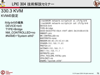 © LPI-Japan 2009. All rights reserved. 76
LPIC 304 技術解説セミナー
330.3 KVM
KVMの設定
ifcfg-br0の編集
DEVICE=br0
TYPE=Bridge
NM_CONTROLLED=no
#NAME=“System eth0”
 