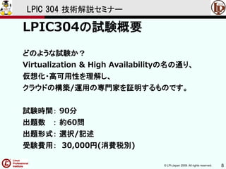 © LPI-Japan 2009. All rights reserved. 8
LPIC 304 技術解説セミナー
LPIC304の試験概要
どのような試験か？
Virtualization & High Availabilityの名の通り、
仮想化・高可用性を理解し、
クラウドの構築/運用の専門家を証明するものです。
試験時間： 90分
出題数 ： 約60問
出題形式： 選択/記述
受験費用： 30,000円(消費税別)
 