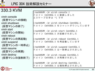 © LPI-Japan 2009. All rights reserved. 85
LPIC 304 技術解説セミナー
330.3 KVM
virsh console
(仮想マシンへの接続)
virsh shutdown
(仮想マシンの終了)
virsh start
(仮想マシンの開始)
virsh reboot
(仮想マシンの再起動)
virsh suspend
(仮想マシンの一時停止)
virsh resume
(仮想マシンの再開)
virsh destroy
(仮想マシンの強制終了)
 