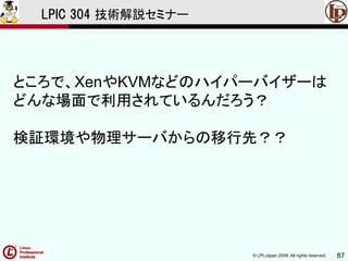 © LPI-Japan 2009. All rights reserved. 87
LPIC 304 技術解説セミナー
ところで、XenやKVMなどのハイパーバイザーは
どんな場面で利用されているんだろう？
検証環境や物理サーバからの移行先？？
 