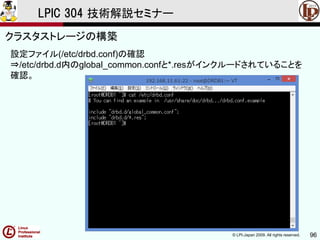 © LPI-Japan 2009. All rights reserved. 96
LPIC 304 技術解説セミナー
主題333：クラスタストレージより
設定ファイル(/etc/drbd.conf)の確認
⇒/etc/drbd.d内のglobal_common.confと*.resがインクルードされていることを
確認。
クラスタストレージの構築
 