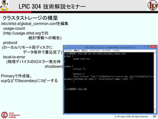 © LPI-Japan 2009. All rights reserved. 97
LPIC 304 技術解説セミナー
/etc/drbd.d/global_common.confを編集
usage-count
(http://usage.drbd.orgでの
統計情報への報告)
protocol
(ローカル/リモート両ディスクに
データ保存で書込完了)
local-io-error
(物理デバイスのIOエラー発生時
shutdown)
Primaryで作成後、
scpなどでSecondaryにコピーする
クラスタストレージの構築
 