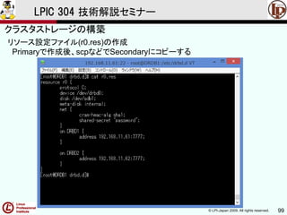 © LPI-Japan 2009. All rights reserved. 99
LPIC 304 技術解説セミナー
主題333：クラスタストレージより
リソース設定ファイル(r0.res)の作成
Primaryで作成後、scpなどでSecondaryにコピーする
クラスタストレージの構築
 