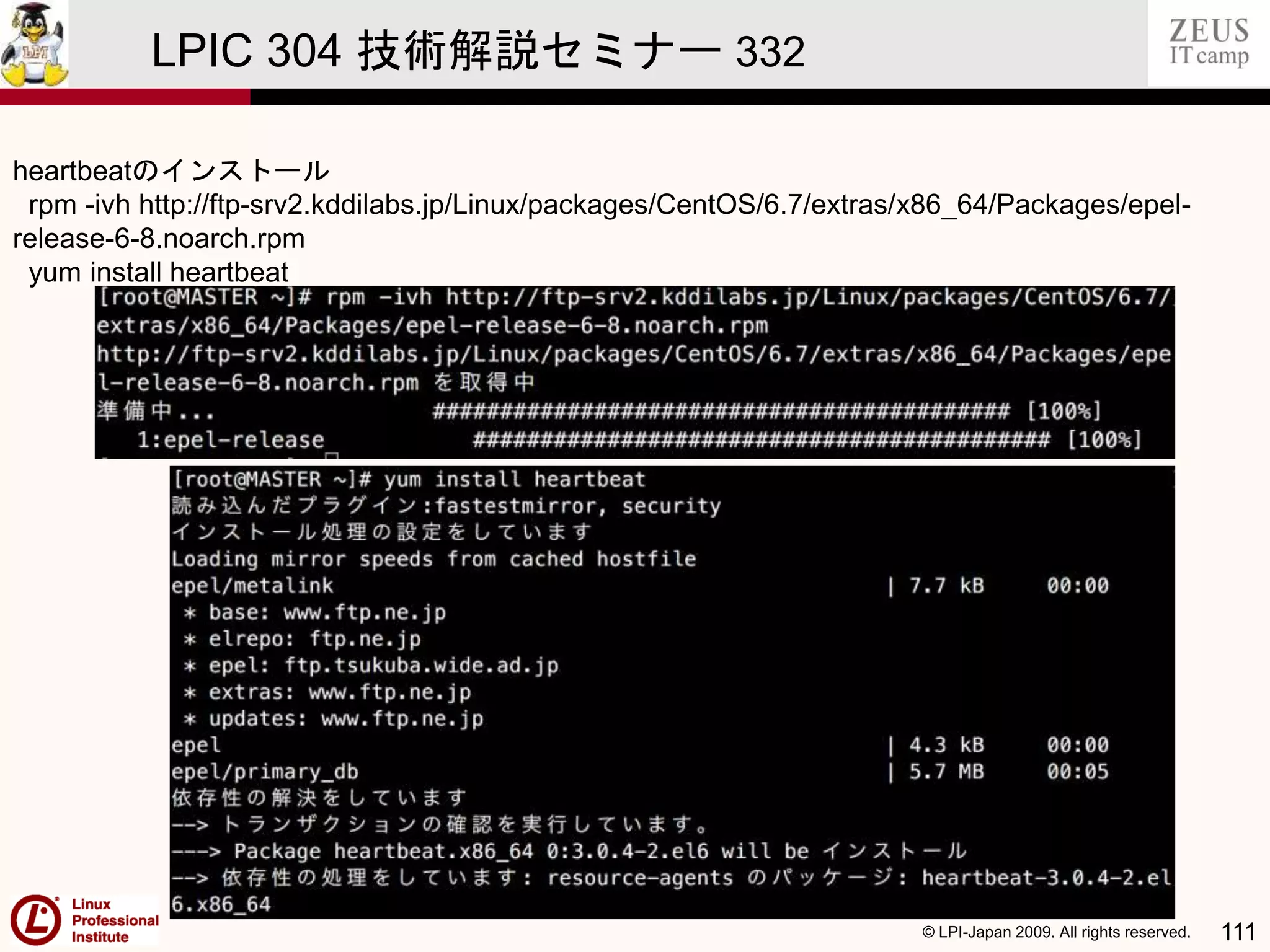 © LPI-Japan 2009. All rights reserved. 111
LPIC 304 技術解説セミナー 332
heartbeatのインストール
rpm -ivh http://ftp-srv2.kddilabs.jp/Linux/packages/CentOS/6.7/extras/x86_64/Packages/epel-
release-6-8.noarch.rpm
yum install heartbeat
 