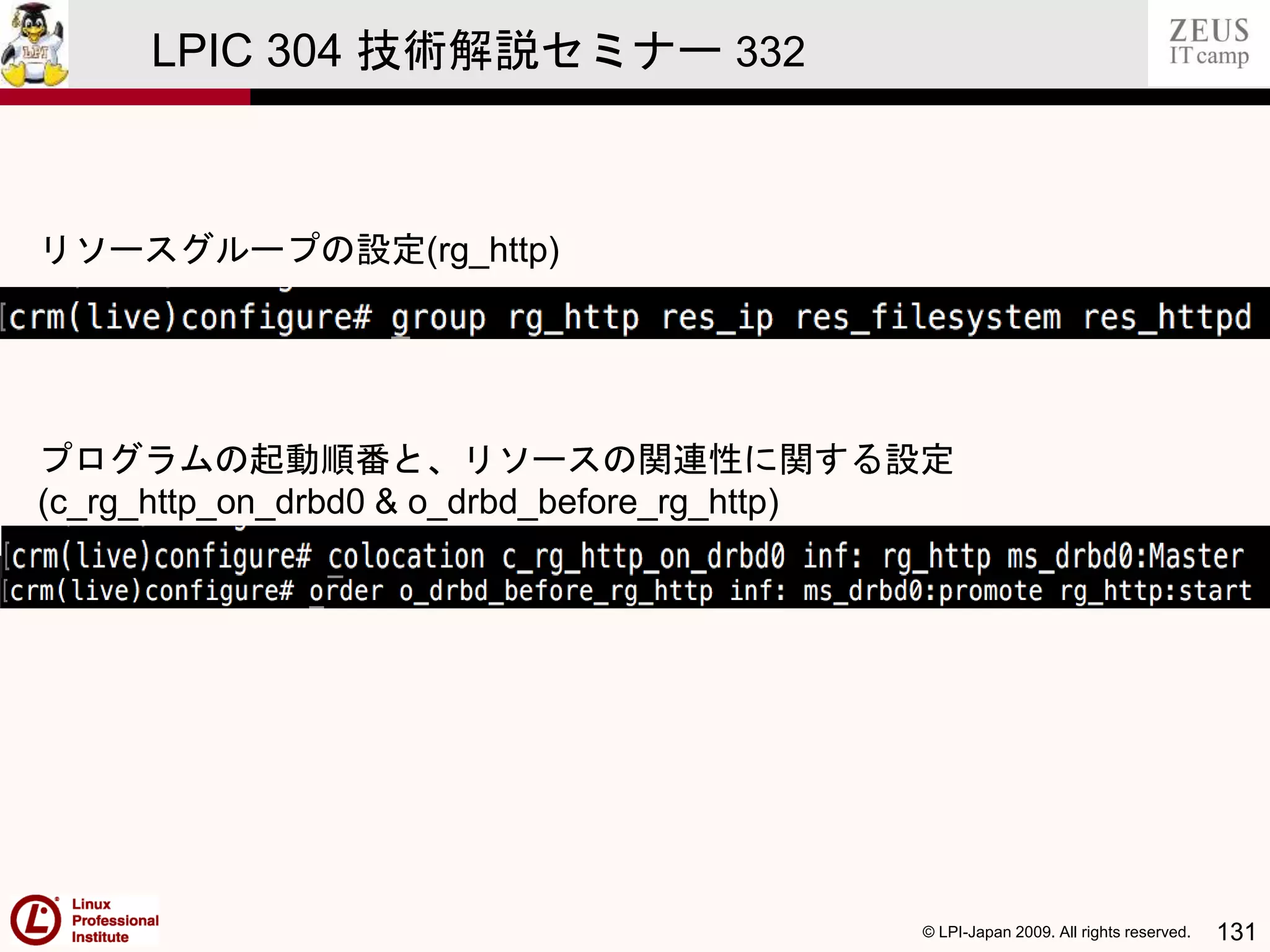 © LPI-Japan 2009. All rights reserved. 131
LPIC 304 技術解説セミナー 332
リソースグループの設定(rg_http)
プログラムの起動順番と、リソースの関連性に関する設定
(c_rg_http_on_drbd0 & o_drbd_before_rg_http)
 
