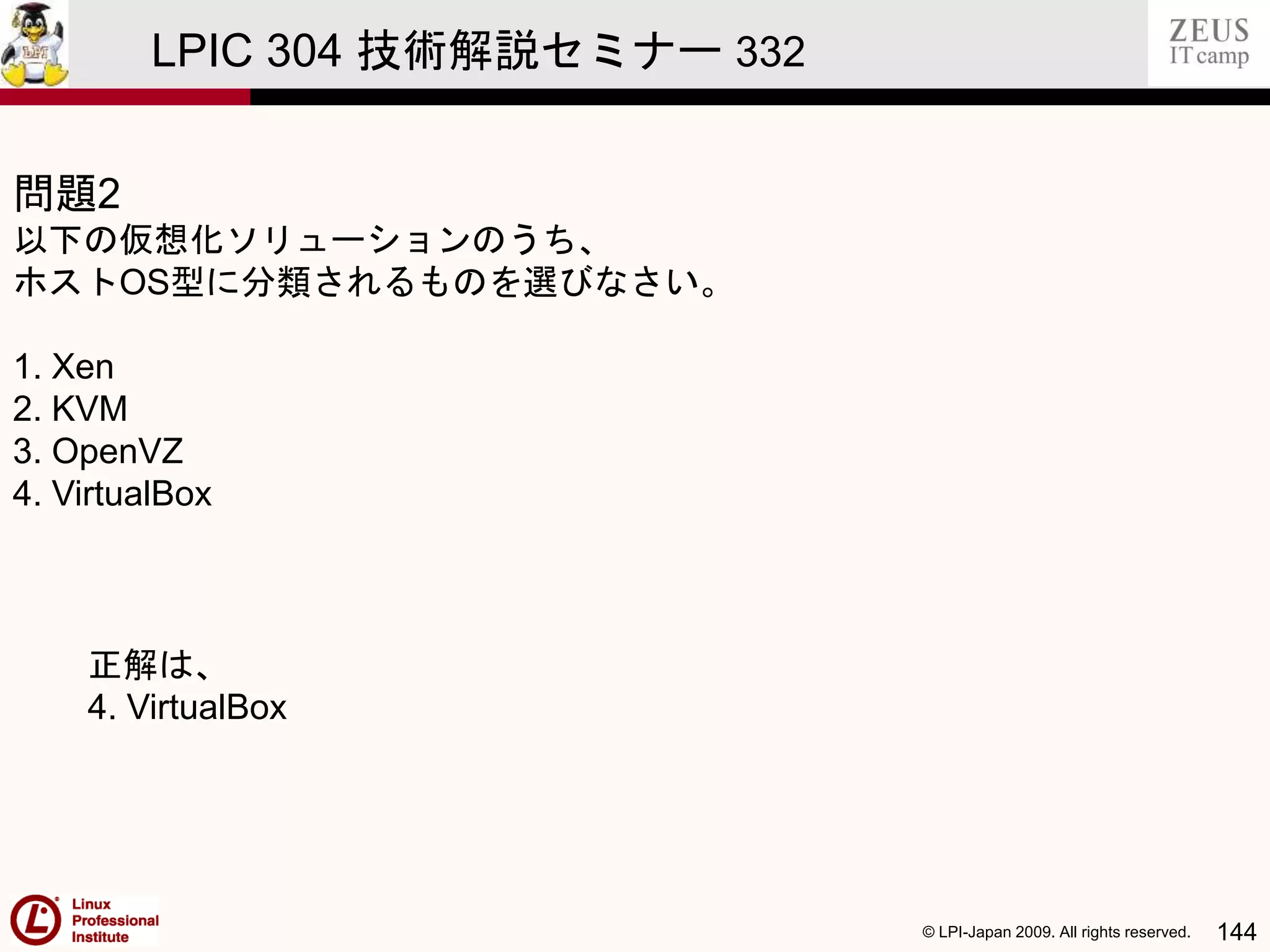 © LPI-Japan 2009. All rights reserved. 144
LPIC 304 技術解説セミナー 332
問題2
以下の仮想化ソリューションのうち、
ホストOS型に分類されるものを選びなさい。
1. Xen
2. KVM
3. OpenVZ
4. VirtualBox
正解は、
4. VirtualBox
 