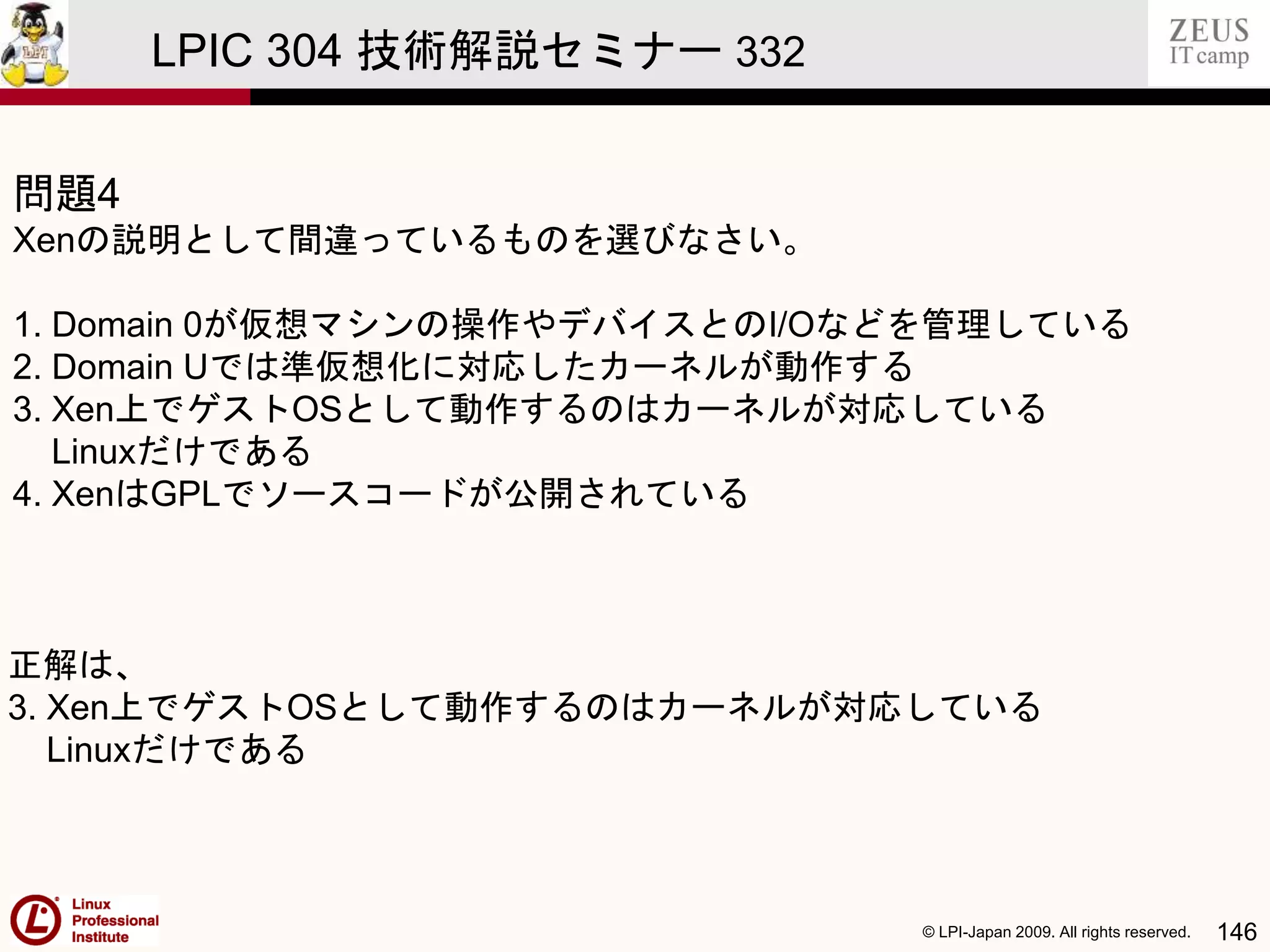 © LPI-Japan 2009. All rights reserved. 146
LPIC 304 技術解説セミナー 332
問題4
Xenの説明として間違っているものを選びなさい。
1. Domain 0が仮想マシンの操作やデバイスとのI/Oなどを管理している
2. Domain Uでは準仮想化に対応したカーネルが動作する
3. Xen上でゲストOSとして動作するのはカーネルが対応している
Linuxだけである
4. XenはGPLでソースコードが公開されている
正解は、
3. Xen上でゲストOSとして動作するのはカーネルが対応している
Linuxだけである
 