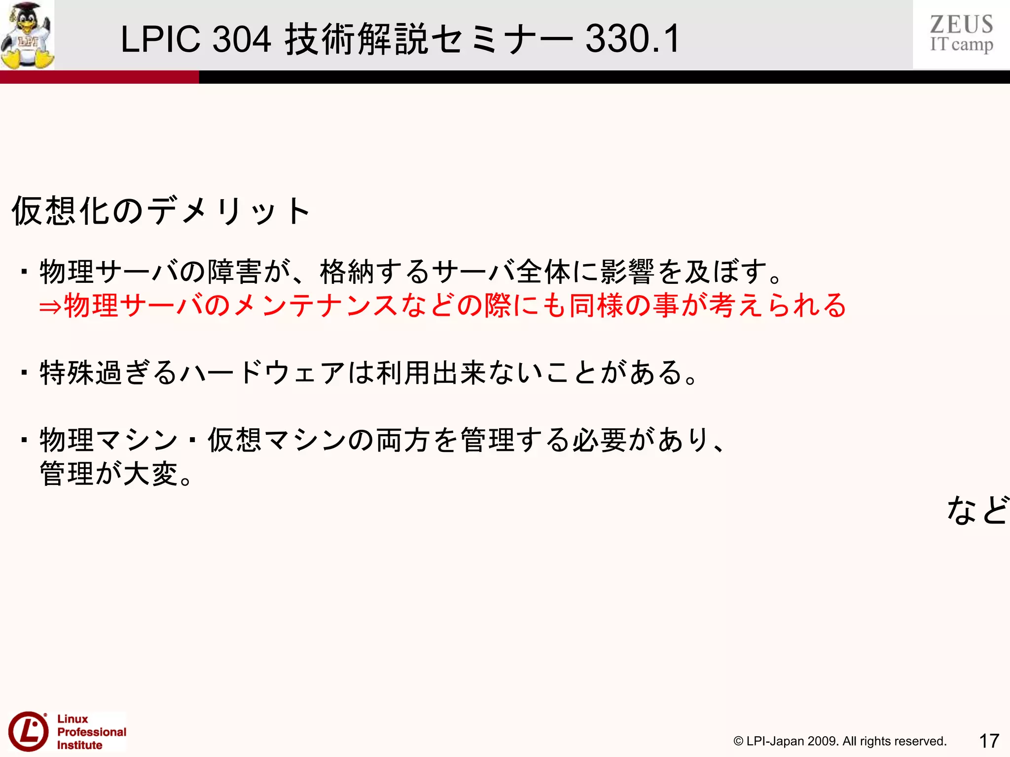 © LPI-Japan 2009. All rights reserved. 17
LPIC 304 技術解説セミナー 330.1
仮想化のデメリット
・物理サーバの障害が、格納するサーバ全体に影響を及ぼす。
⇒物理サーバのメンテナンスなどの際にも同様の事が考えられる
・特殊過ぎるハードウェアは利用出来ないことがある。
・物理マシン・仮想マシンの両方を管理する必要があり、
管理が大変。
など
 