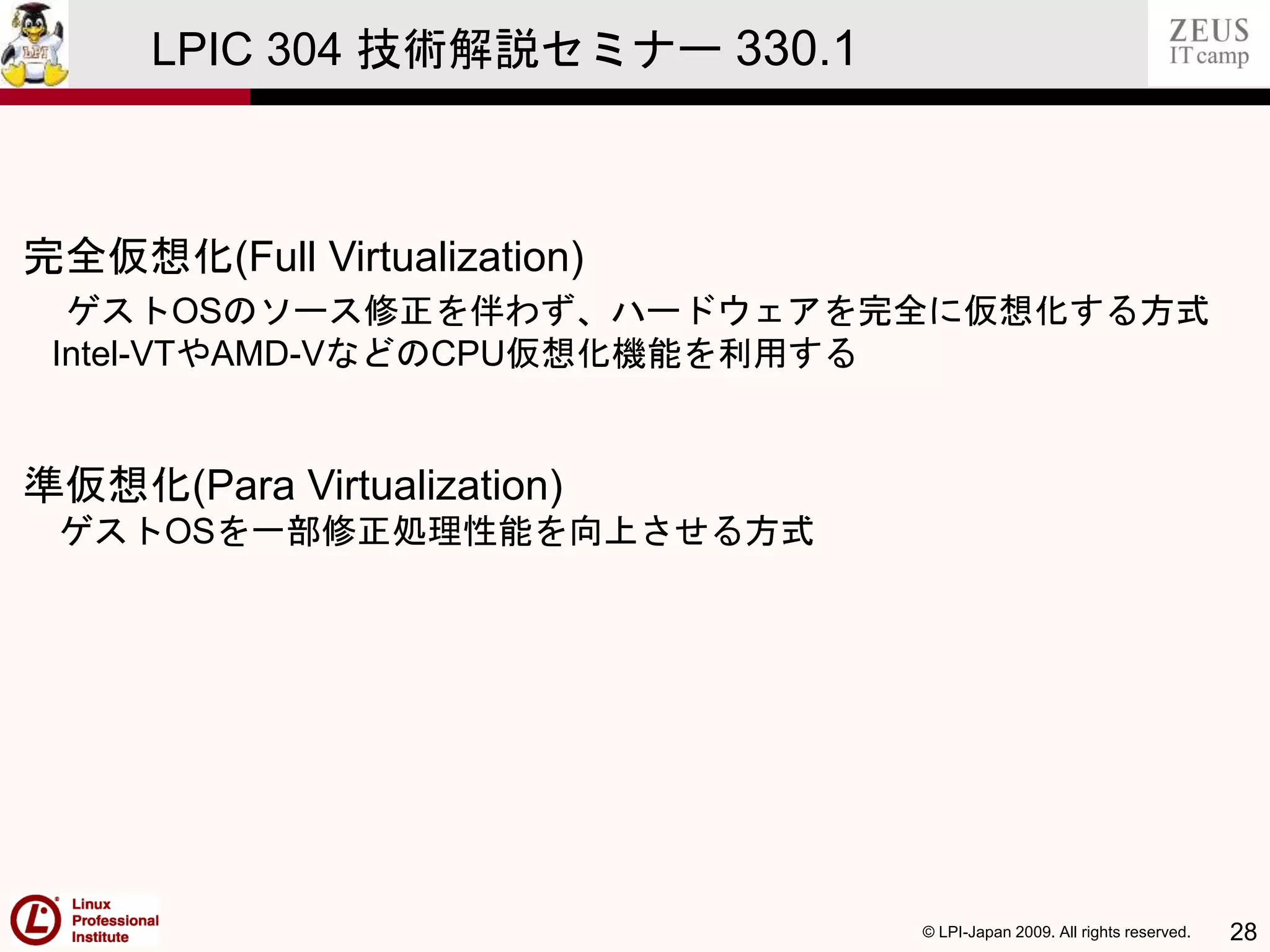 © LPI-Japan 2009. All rights reserved. 28
LPIC 304 技術解説セミナー 330.1
完全仮想化(Full Virtualization)
ゲストOSのソース修正を伴わず、ハードウェアを完全に仮想化する方式
Intel-VTやAMD-VなどのCPU仮想化機能を利用する
準仮想化(Para Virtualization)
ゲストOSを一部修正処理性能を向上させる方式
 